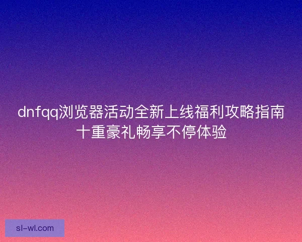 dnfqq浏览器活动全新上线福利攻略指南十重豪礼畅享不停体验
