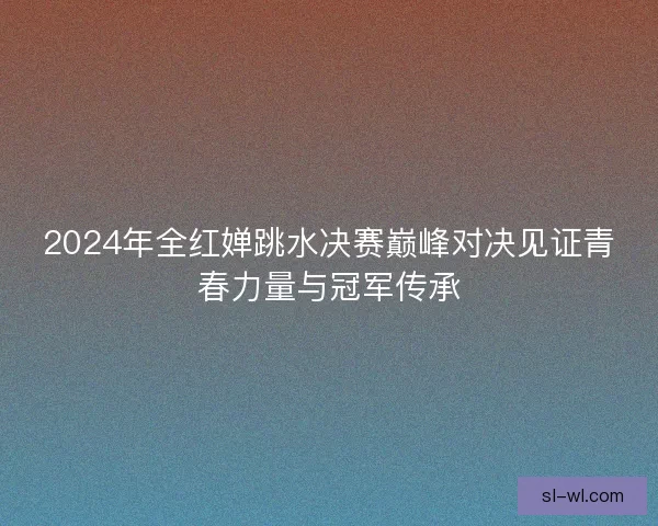 2024年全红婵跳水决赛巅峰对决见证青春力量与冠军传承