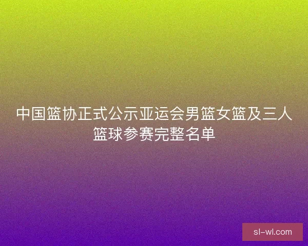 中国篮协正式公示亚运会男篮女篮及三人篮球参赛完整名单