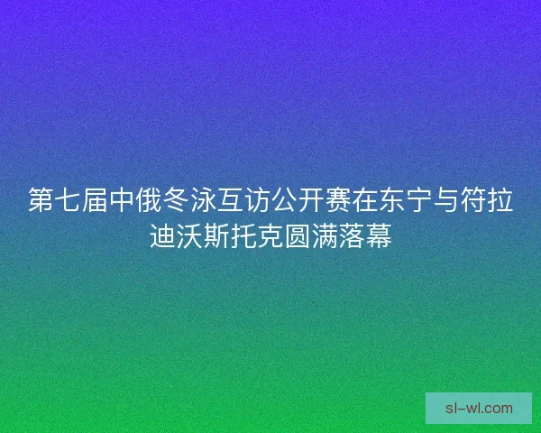 第七届中俄冬泳互访公开赛在东宁与符拉迪沃斯托克圆满落幕