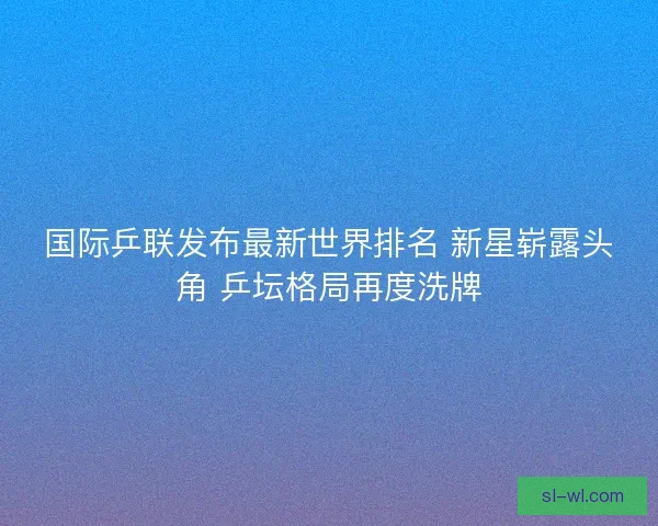 国际乒联发布最新世界排名 新星崭露头角 乒坛格局再度洗牌