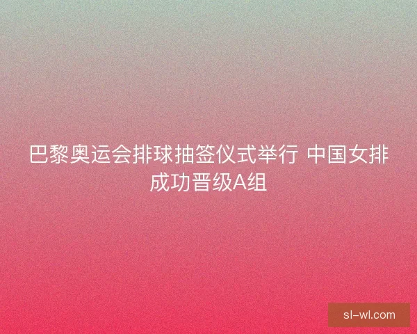 巴黎奥运会排球抽签仪式举行 中国女排成功晋级A组