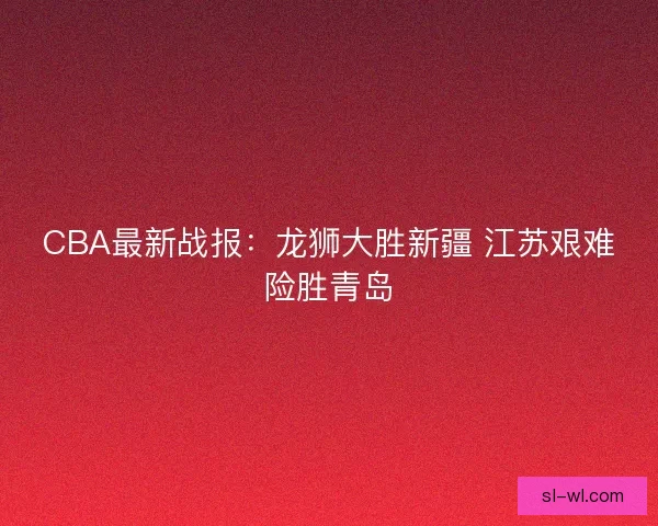 CBA最新战报：龙狮大胜新疆 江苏艰难险胜青岛