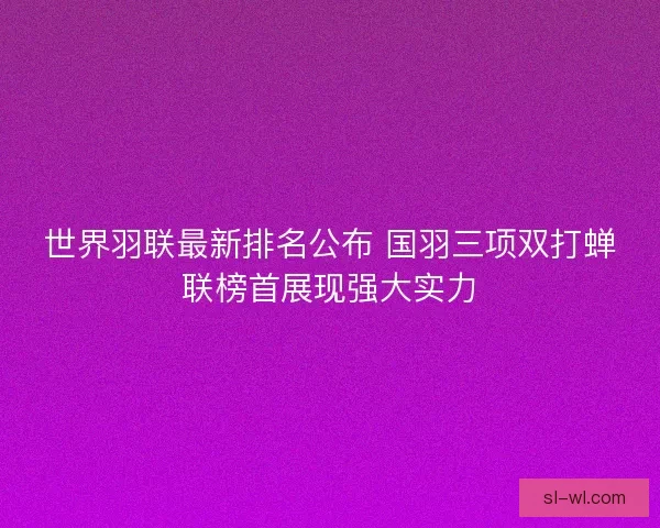 世界羽联最新排名公布 国羽三项双打蝉联榜首展现强大实力