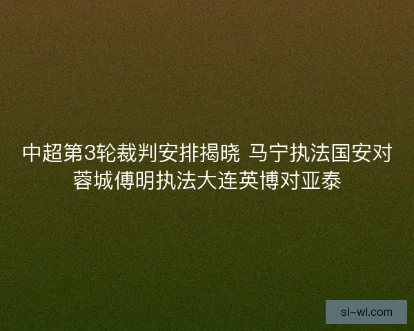 中超第3轮裁判安排揭晓 马宁执法国安对蓉城傅明执法大连英博对亚泰