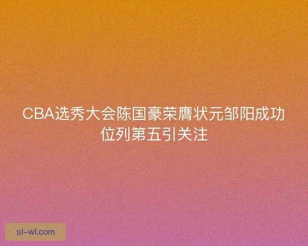 CBA选秀大会陈国豪荣膺状元邹阳成功位列第五引关注