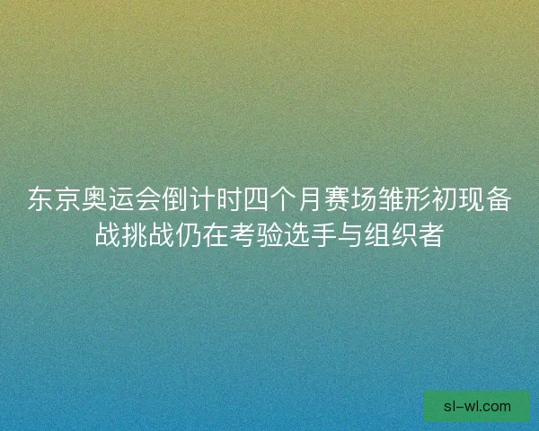 东京奥运会倒计时四个月赛场雏形初现备战挑战仍在考验选手与组织者