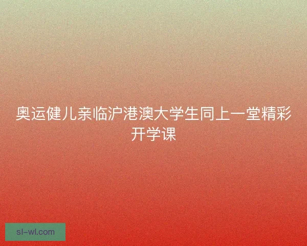 奥运健儿亲临沪港澳大学生同上一堂精彩开学课 奥运健儿亲临沪港澳大学生同上一堂精彩开学课