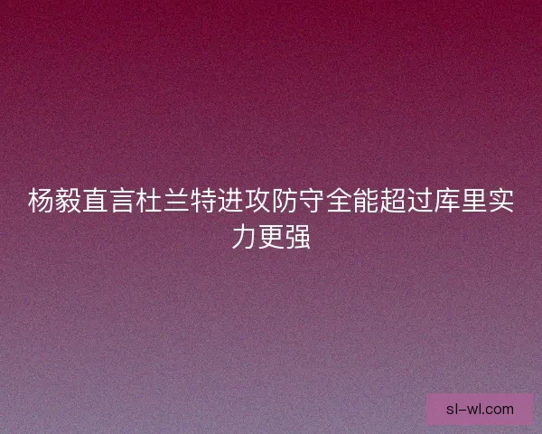 杨毅直言杜兰特进攻防守全能超过库里实力更强