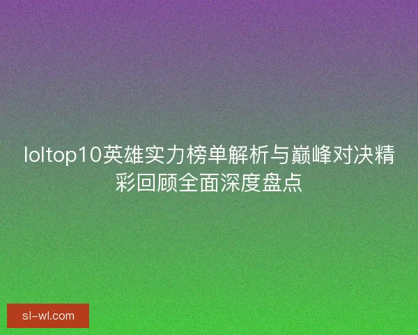 loltop10英雄实力榜单解析与巅峰对决精彩回顾全面深度盘点 loltop10英雄实力榜单解析与巅峰对决精彩回顾全面深度盘点