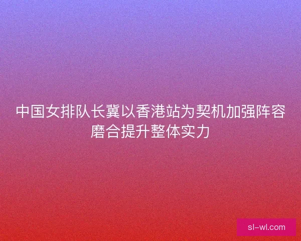 中国女排队长冀以香港站为契机加强阵容磨合提升整体实力