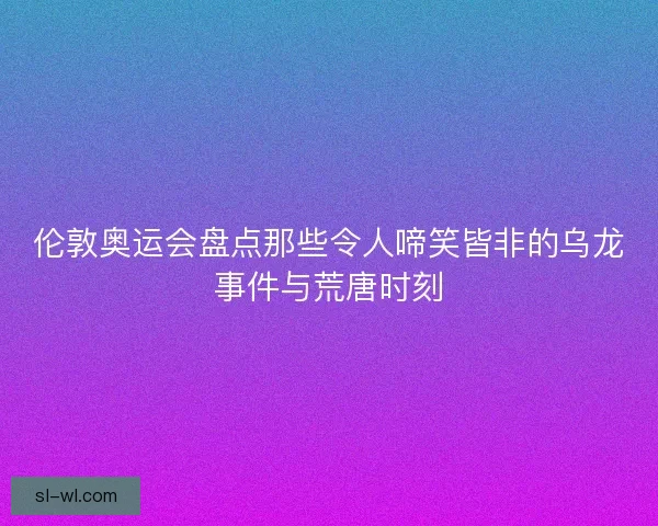 伦敦奥运会盘点那些令人啼笑皆非的乌龙事件与荒唐时刻