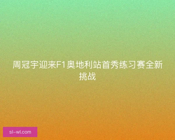 周冠宇迎来F1奥地利站首秀练习赛全新挑战