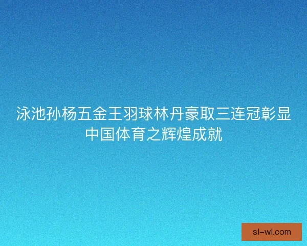 泳池孙杨五金王羽球林丹豪取三连冠彰显中国体育之辉煌成就