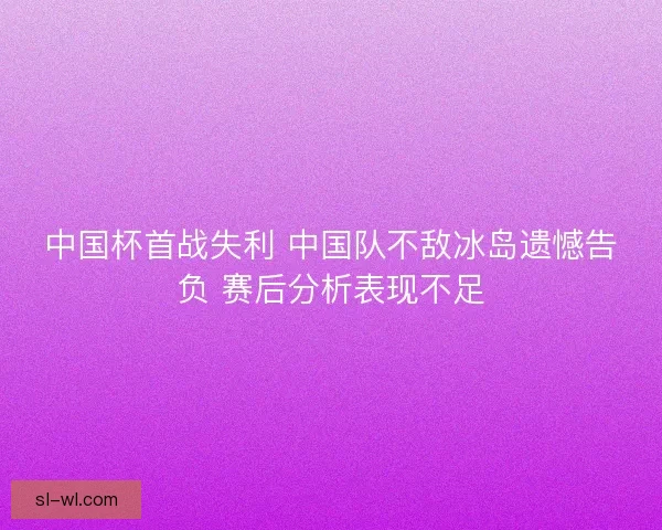 中国杯首战失利 中国队不敌冰岛遗憾告负 赛后分析表现不足