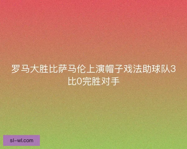 罗马大胜比萨马伦上演帽子戏法助球队3比0完胜对手