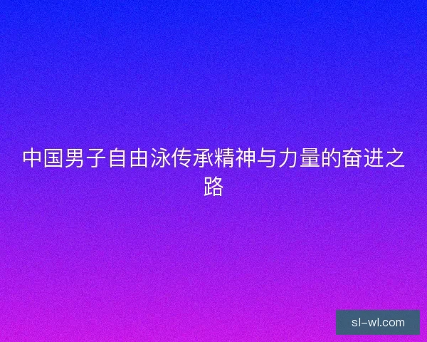 中国男子自由泳传承精神与力量的奋进之路