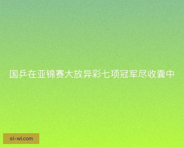 国乒在亚锦赛大放异彩七项冠军尽收囊中