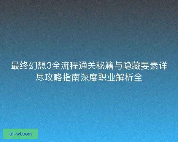 最终幻想3全流程通关秘籍与隐藏要素详尽攻略指南深度职业解析全