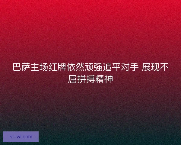 巴萨主场红牌依然顽强追平对手 展现不屈拼搏精神