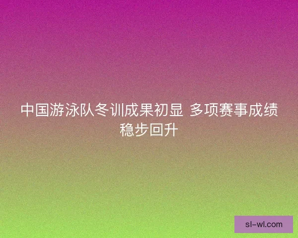 中国游泳队冬训成果初显 多项赛事成绩稳步回升