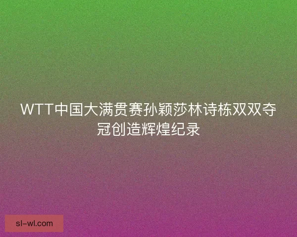 WTT中国大满贯赛孙颖莎林诗栋双双夺冠创造辉煌纪录