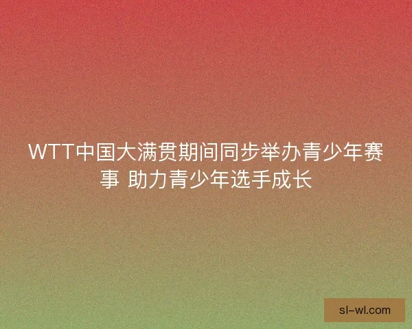 WTT中国大满贯期间同步举办青少年赛事 助力青少年选手成长