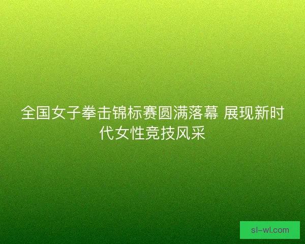 全国女子拳击锦标赛圆满落幕 展现新时代女性竞技风采