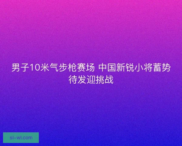 男子10米气步枪赛场 中国新锐小将蓄势待发迎挑战